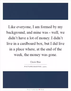 Like everyone, I am formed by my background, and mine was - well, we didn’t have a lot of money. I didn’t live in a cardboard box, but I did live in a place where, at the end of the week, the money was gone Picture Quote #1
