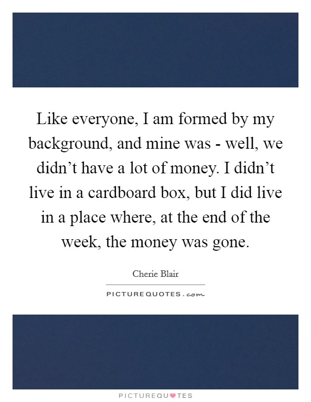 Like everyone, I am formed by my background, and mine was - well, we didn't have a lot of money. I didn't live in a cardboard box, but I did live in a place where, at the end of the week, the money was gone. Picture Quote #1