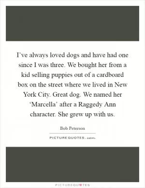 I’ve always loved dogs and have had one since I was three. We bought her from a kid selling puppies out of a cardboard box on the street where we lived in New York City. Great dog. We named her ‘Marcella’ after a Raggedy Ann character. She grew up with us Picture Quote #1
