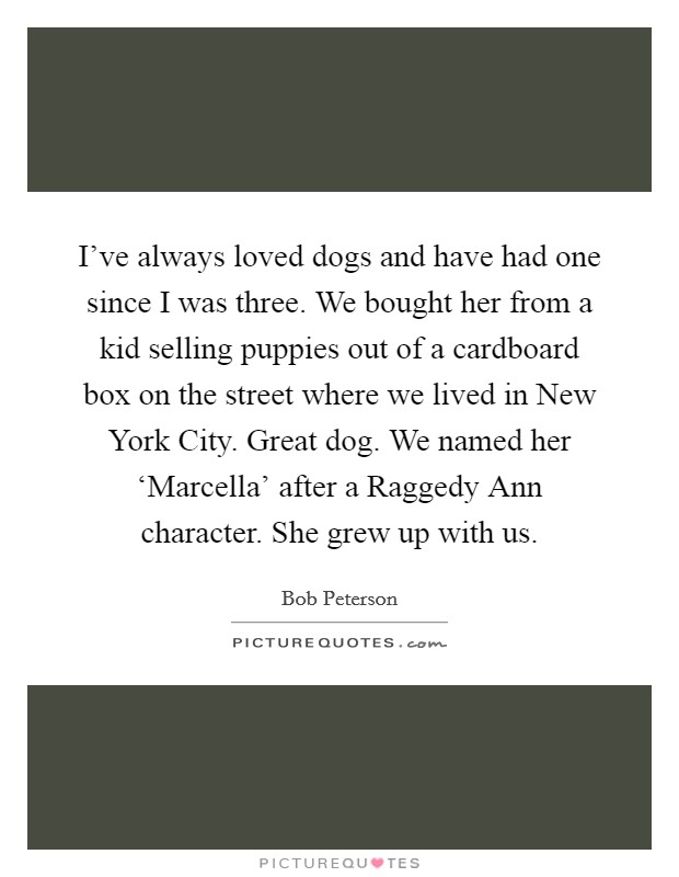 I've always loved dogs and have had one since I was three. We bought her from a kid selling puppies out of a cardboard box on the street where we lived in New York City. Great dog. We named her ‘Marcella' after a Raggedy Ann character. She grew up with us. Picture Quote #1