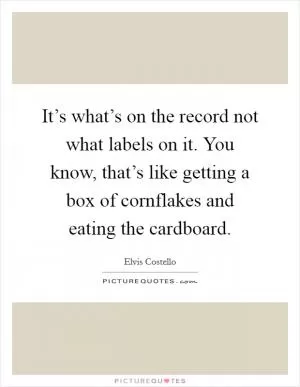 It’s what’s on the record not what labels on it. You know, that’s like getting a box of cornflakes and eating the cardboard Picture Quote #1