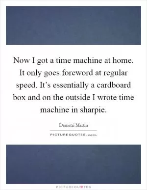 Now I got a time machine at home. It only goes foreword at regular speed. It’s essentially a cardboard box and on the outside I wrote time machine in sharpie Picture Quote #1