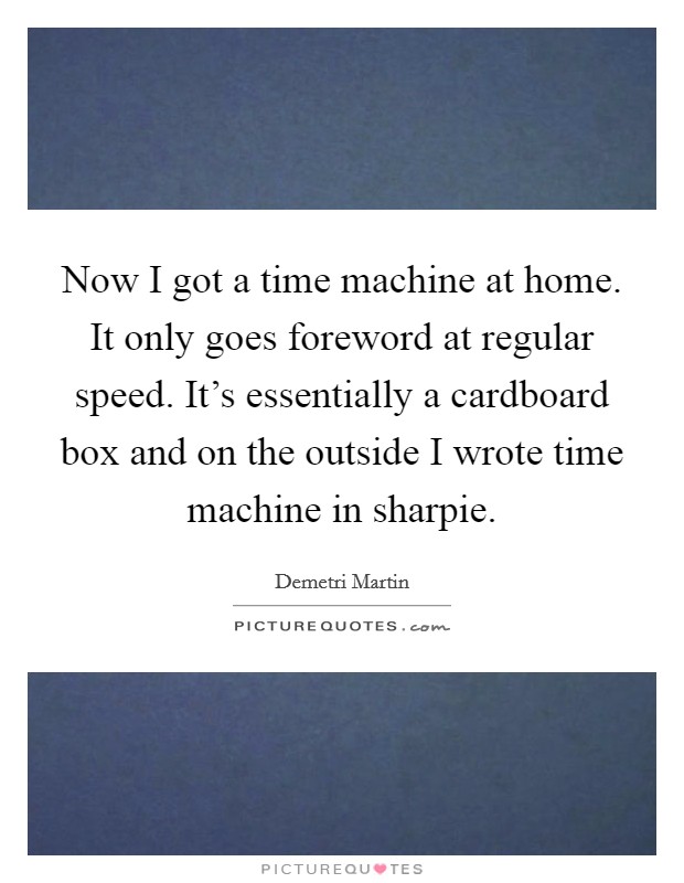 Now I got a time machine at home. It only goes foreword at regular speed. It's essentially a cardboard box and on the outside I wrote time machine in sharpie. Picture Quote #1