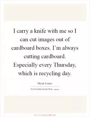 I carry a knife with me so I can cut images out of cardboard boxes. I’m always cutting cardboard. Especially every Thursday, which is recycling day Picture Quote #1