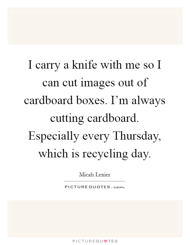 I carry a knife with me so I can cut images out of cardboard boxes. I'm always cutting cardboard. Especially every Thursday, which is recycling day. Picture Quote #1