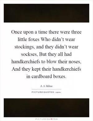 Once upon a time there were three little foxes Who didn’t wear stockings, and they didn’t wear sockses, But they all had handkerchiefs to blow their noses, And they kept their handkerchiefs in cardboard boxes Picture Quote #1