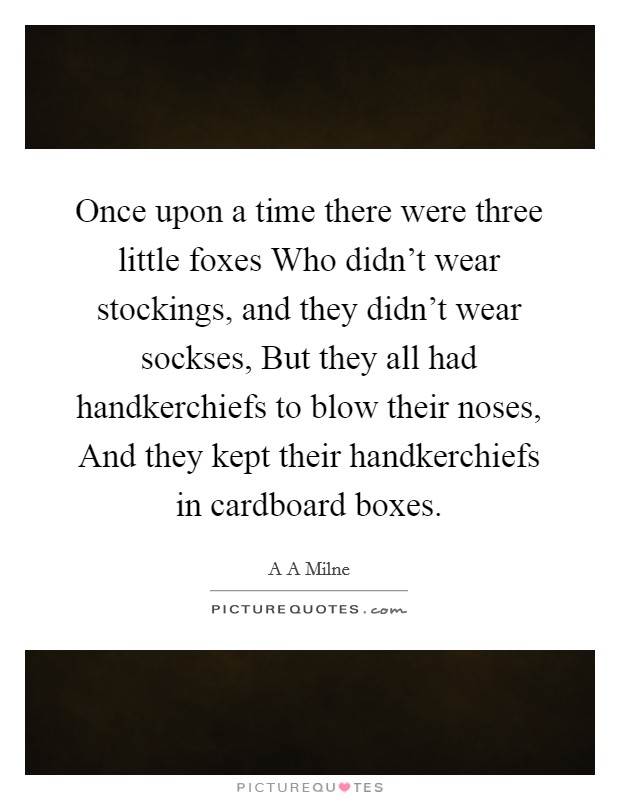 Once upon a time there were three little foxes Who didn't wear stockings, and they didn't wear sockses, But they all had handkerchiefs to blow their noses, And they kept their handkerchiefs in cardboard boxes. Picture Quote #1