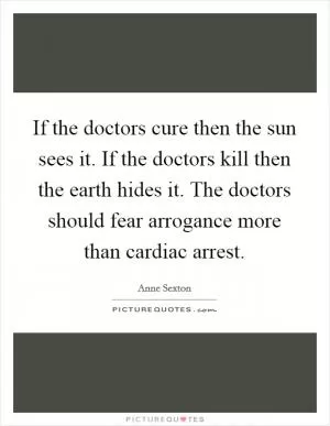 If the doctors cure then the sun sees it. If the doctors kill then the earth hides it. The doctors should fear arrogance more than cardiac arrest Picture Quote #1
