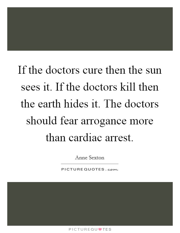 If the doctors cure then the sun sees it. If the doctors kill then the earth hides it. The doctors should fear arrogance more than cardiac arrest. Picture Quote #1
