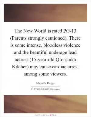 The New World is rated PG-13 (Parents strongly cautioned). There is some intense, bloodless violence and the beautiful underage lead actress (15-year-old Q’orianka Kilcher) may cause cardiac arrest among some viewers Picture Quote #1