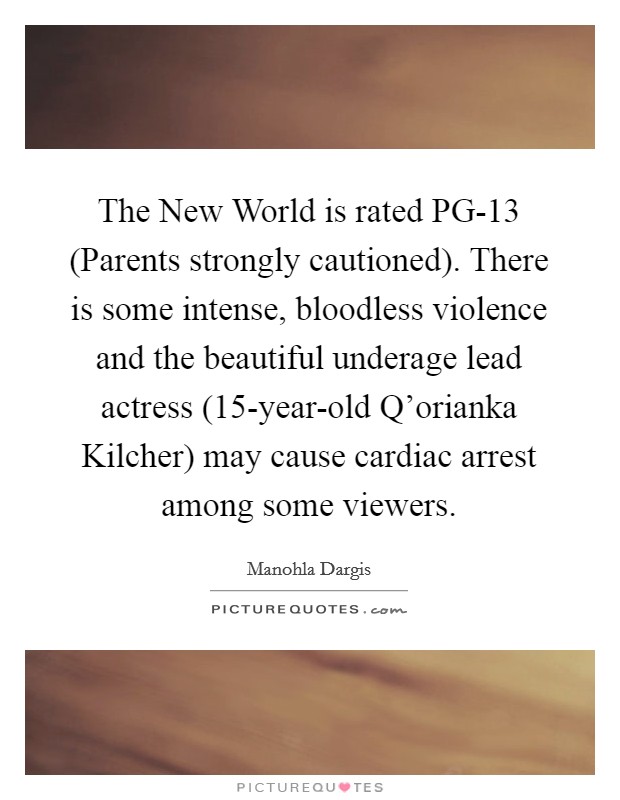 The New World is rated PG-13 (Parents strongly cautioned). There is some intense, bloodless violence and the beautiful underage lead actress (15-year-old Q'orianka Kilcher) may cause cardiac arrest among some viewers. Picture Quote #1
