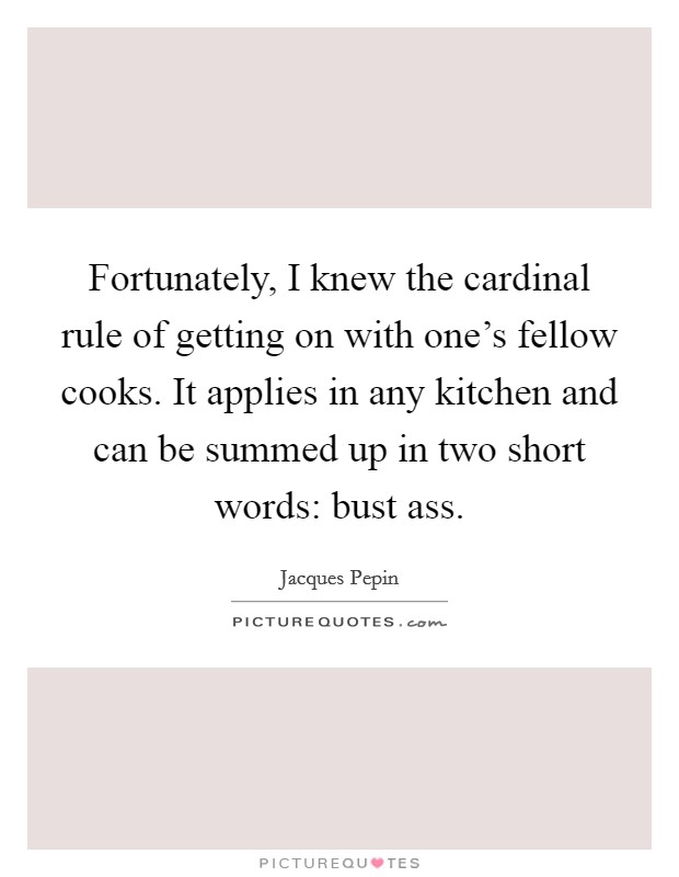 Fortunately, I knew the cardinal rule of getting on with one's fellow cooks. It applies in any kitchen and can be summed up in two short words: bust ass. Picture Quote #1