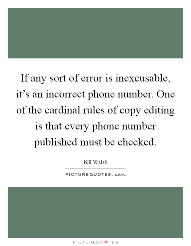If any sort of error is inexcusable, it's an incorrect phone number. One of the cardinal rules of copy editing is that every phone number published must be checked. Picture Quote #1