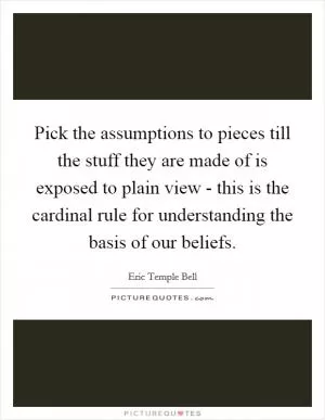 Pick the assumptions to pieces till the stuff they are made of is exposed to plain view - this is the cardinal rule for understanding the basis of our beliefs Picture Quote #1