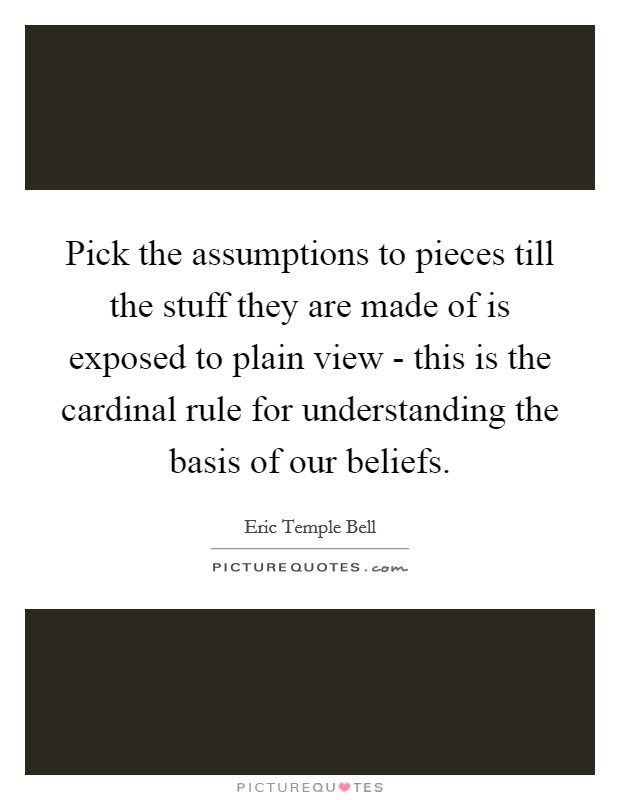 Pick the assumptions to pieces till the stuff they are made of is exposed to plain view - this is the cardinal rule for understanding the basis of our beliefs. Picture Quote #1