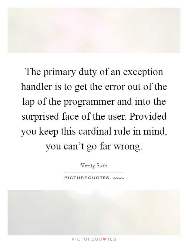 The primary duty of an exception handler is to get the error out of the lap of the programmer and into the surprised face of the user. Provided you keep this cardinal rule in mind, you can't go far wrong. Picture Quote #1