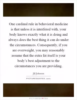 One cardinal rule in behavioral medicine is that unless it is interfered with, your body knows exactly what it is doing and always does the best thing it can do under the circumstances. Consequently, if you are overweight, you may reasonably assume that the extra fat itself is your body’s best adjustment to the circumstances you are providing Picture Quote #1