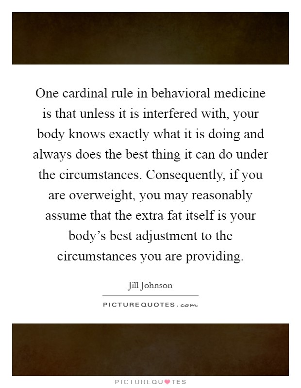 One cardinal rule in behavioral medicine is that unless it is interfered with, your body knows exactly what it is doing and always does the best thing it can do under the circumstances. Consequently, if you are overweight, you may reasonably assume that the extra fat itself is your body's best adjustment to the circumstances you are providing. Picture Quote #1
