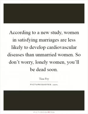 According to a new study, women in satisfying marriages are less likely to develop cardiovascular diseases than unmarried women. So don’t worry, lonely women, you’ll be dead soon Picture Quote #1