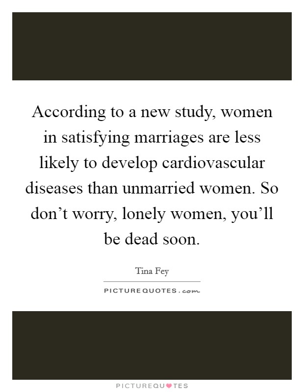 According to a new study, women in satisfying marriages are less likely to develop cardiovascular diseases than unmarried women. So don't worry, lonely women, you'll be dead soon. Picture Quote #1