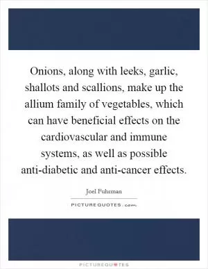 Onions, along with leeks, garlic, shallots and scallions, make up the allium family of vegetables, which can have beneficial effects on the cardiovascular and immune systems, as well as possible anti-diabetic and anti-cancer effects Picture Quote #1