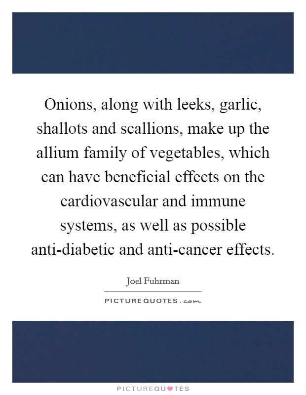 Onions, along with leeks, garlic, shallots and scallions, make up the allium family of vegetables, which can have beneficial effects on the cardiovascular and immune systems, as well as possible anti-diabetic and anti-cancer effects. Picture Quote #1
