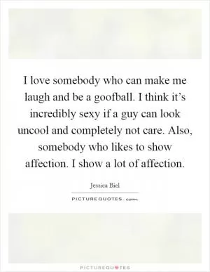 I love somebody who can make me laugh and be a goofball. I think it’s incredibly sexy if a guy can look uncool and completely not care. Also, somebody who likes to show affection. I show a lot of affection Picture Quote #1