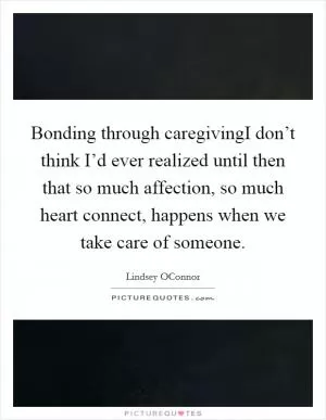 Bonding through caregivingI don’t think I’d ever realized until then that so much affection, so much heart connect, happens when we take care of someone Picture Quote #1