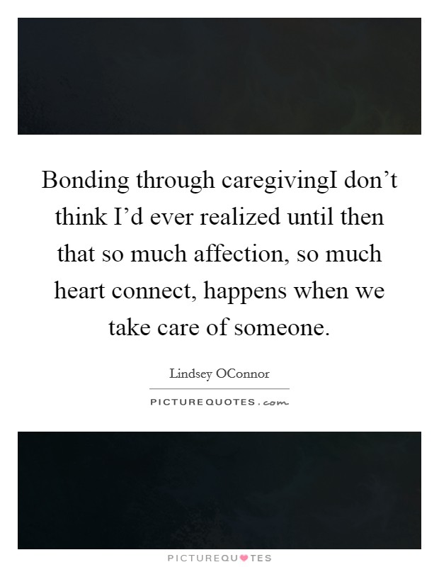 Bonding through caregivingI don't think I'd ever realized until then that so much affection, so much heart connect, happens when we take care of someone. Picture Quote #1