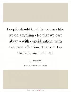 People should treat the oceans like we do anything else that we care about - with consideration, with care, and affection. That’s it. For that we must educate Picture Quote #1
