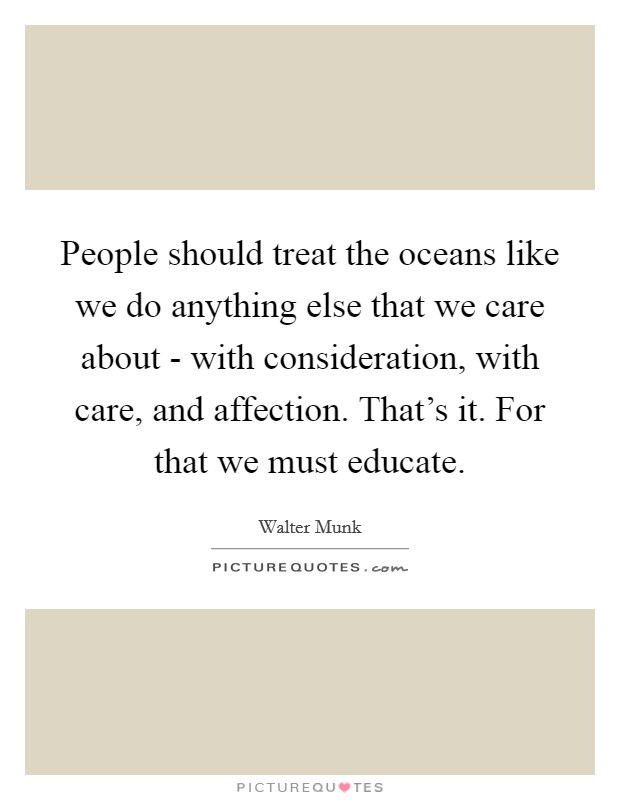 People should treat the oceans like we do anything else that we care about - with consideration, with care, and affection. That's it. For that we must educate. Picture Quote #1