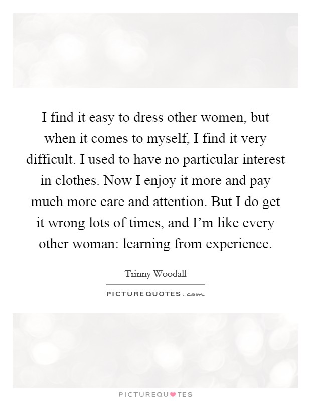 I find it easy to dress other women, but when it comes to myself, I find it very difficult. I used to have no particular interest in clothes. Now I enjoy it more and pay much more care and attention. But I do get it wrong lots of times, and I'm like every other woman: learning from experience. Picture Quote #1