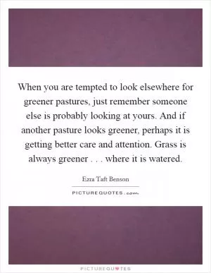When you are tempted to look elsewhere for greener pastures, just remember someone else is probably looking at yours. And if another pasture looks greener, perhaps it is getting better care and attention. Grass is always greener . . . where it is watered Picture Quote #1