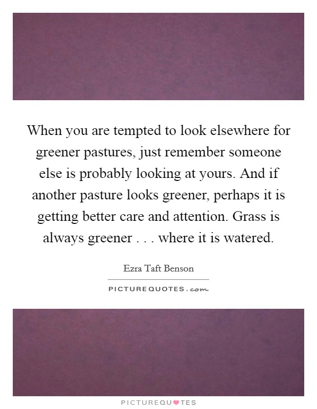 When you are tempted to look elsewhere for greener pastures, just remember someone else is probably looking at yours. And if another pasture looks greener, perhaps it is getting better care and attention. Grass is always greener . . . where it is watered. Picture Quote #1