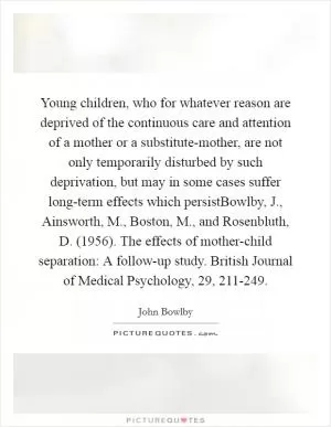 Young children, who for whatever reason are deprived of the continuous care and attention of a mother or a substitute-mother, are not only temporarily disturbed by such deprivation, but may in some cases suffer long-term effects which persistBowlby, J., Ainsworth, M., Boston, M., and Rosenbluth, D. (1956). The effects of mother-child separation: A follow-up study. British Journal of Medical Psychology, 29, 211-249 Picture Quote #1