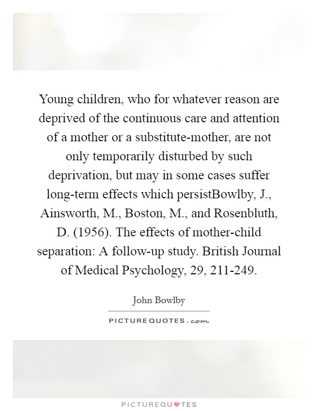 Young children, who for whatever reason are deprived of the continuous care and attention of a mother or a substitute-mother, are not only temporarily disturbed by such deprivation, but may in some cases suffer long-term effects which persistBowlby, J., Ainsworth, M., Boston, M., and Rosenbluth, D. (1956). The effects of mother-child separation: A follow-up study. British Journal of Medical Psychology, 29, 211-249. Picture Quote #1