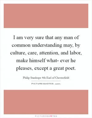 I am very sure that any man of common understanding may, by culture, care, attention, and labor, make himself what- ever he pleases, except a great poet Picture Quote #1
