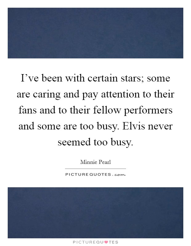 I've been with certain stars; some are caring and pay attention to their fans and to their fellow performers and some are too busy. Elvis never seemed too busy. Picture Quote #1