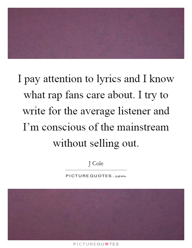 I pay attention to lyrics and I know what rap fans care about. I try to write for the average listener and I’m conscious of the mainstream without selling out Picture Quote #1