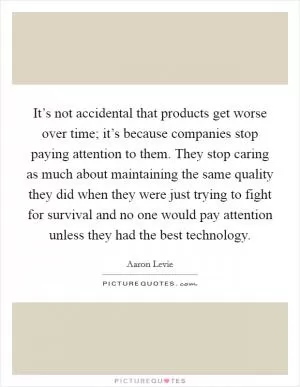 It’s not accidental that products get worse over time; it’s because companies stop paying attention to them. They stop caring as much about maintaining the same quality they did when they were just trying to fight for survival and no one would pay attention unless they had the best technology Picture Quote #1