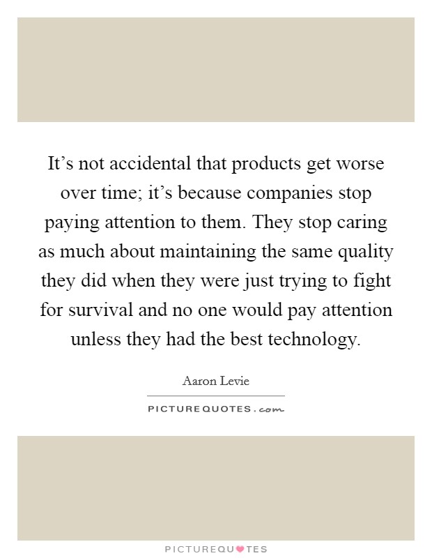 It's not accidental that products get worse over time; it's because companies stop paying attention to them. They stop caring as much about maintaining the same quality they did when they were just trying to fight for survival and no one would pay attention unless they had the best technology. Picture Quote #1
