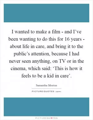 I wanted to make a film - and I’ve been wanting to do this for 16 years - about life in care, and bring it to the public’s attention, because I had never seen anything, on TV or in the cinema, which said: ‘This is how it feels to be a kid in care’ Picture Quote #1