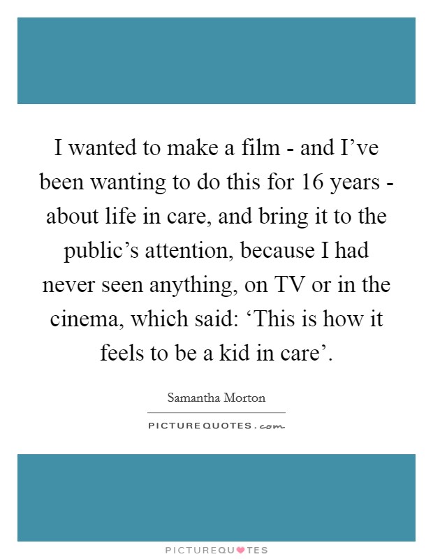 I wanted to make a film - and I've been wanting to do this for 16 years - about life in care, and bring it to the public's attention, because I had never seen anything, on TV or in the cinema, which said: ‘This is how it feels to be a kid in care'. Picture Quote #1