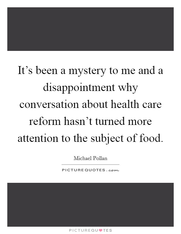 It's been a mystery to me and a disappointment why conversation about health care reform hasn't turned more attention to the subject of food. Picture Quote #1
