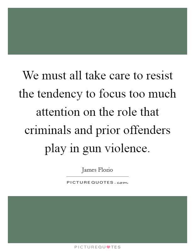 We must all take care to resist the tendency to focus too much attention on the role that criminals and prior offenders play in gun violence. Picture Quote #1
