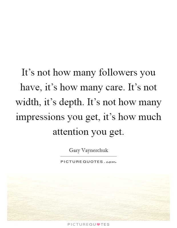 It's not how many followers you have, it's how many care. It's not width, it's depth. It's not how many impressions you get, it's how much attention you get. Picture Quote #1