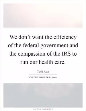 We don’t want the efficiency of the federal government and the compassion of the IRS to run our health care Picture Quote #1
