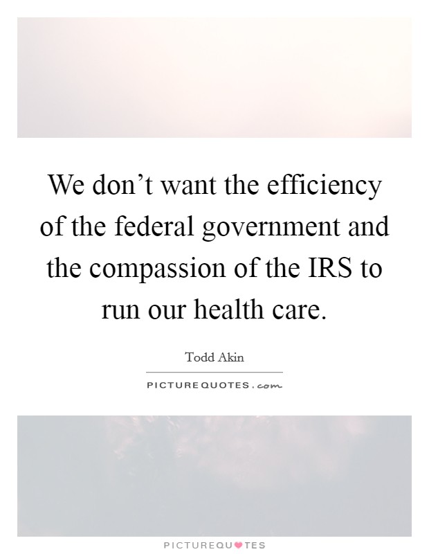 We don't want the efficiency of the federal government and the compassion of the IRS to run our health care. Picture Quote #1