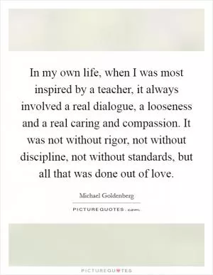 In my own life, when I was most inspired by a teacher, it always involved a real dialogue, a looseness and a real caring and compassion. It was not without rigor, not without discipline, not without standards, but all that was done out of love Picture Quote #1