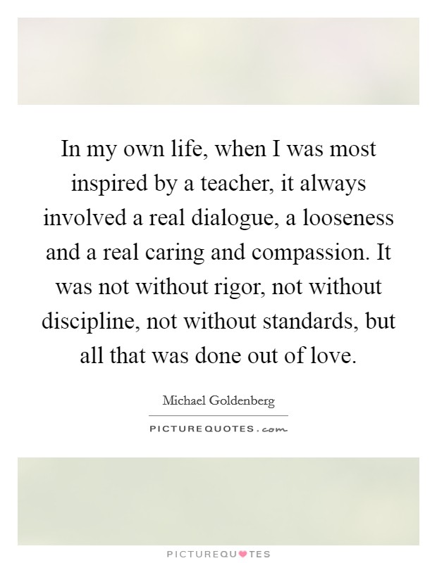 In my own life, when I was most inspired by a teacher, it always involved a real dialogue, a looseness and a real caring and compassion. It was not without rigor, not without discipline, not without standards, but all that was done out of love. Picture Quote #1